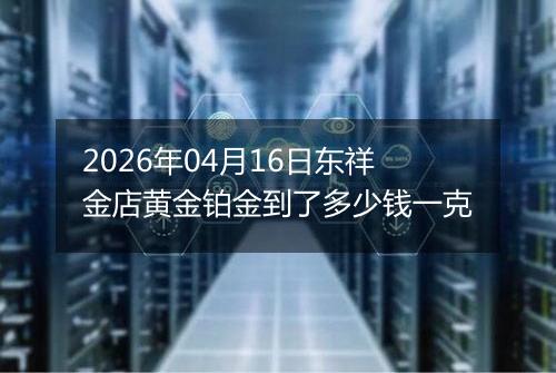 2026年04月16日东祥金店黄金铂金到了多少钱一克