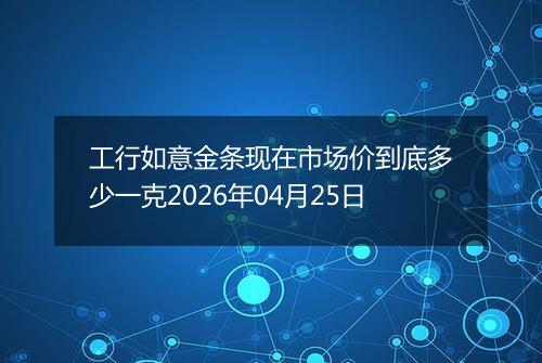 工行如意金条现在市场价到底多少一克2026年04月25日