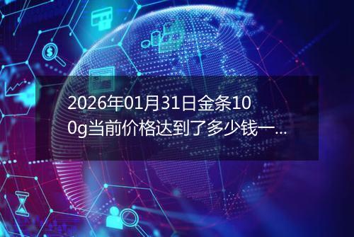 2026年01月31日金条100g当前价格达到了多少钱一克2026年01月31日