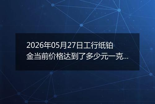 2026年05月27日工行纸铂金当前价格达到了多少元一克2026年05月27日