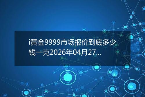 i黄金9999市场报价到底多少钱一克2026年04月27日