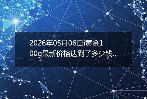 2026年05月06日i黄金100g最新价格达到了多少钱一克