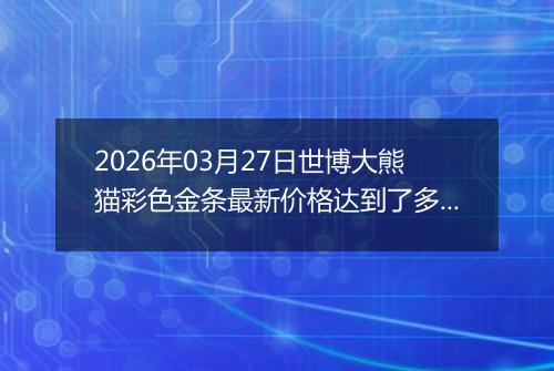 2026年03月27日世博大熊猫彩色金条最新价格达到了多少一克