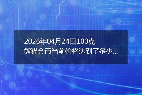 2026年04月24日100克熊猫金币当前价格达到了多少元一个2026年04月24日