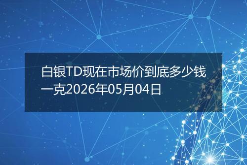 白银TD现在市场价到底多少钱一克2026年05月04日