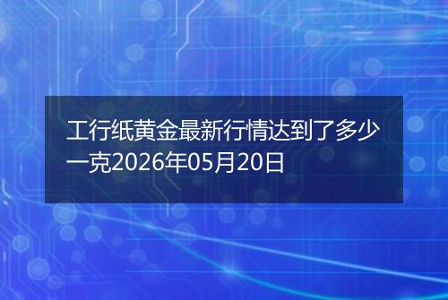 工行纸黄金最新行情达到了多少一克2026年05月20日