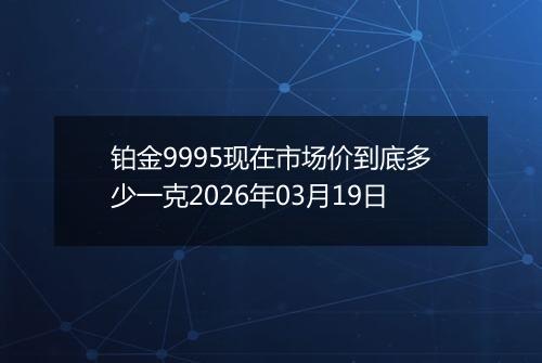 铂金9995现在市场价到底多少一克2026年03月19日