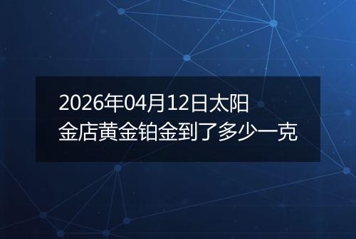 2026年04月12日太阳金店黄金铂金到了多少一克