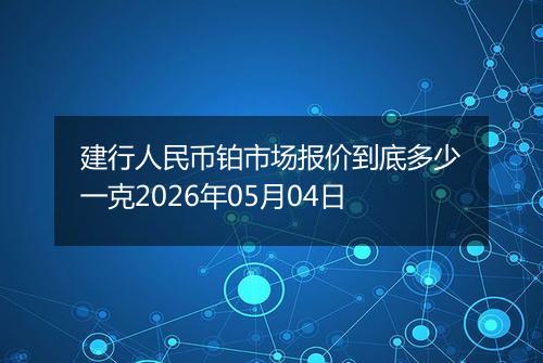 建行人民币铂市场报价到底多少一克2026年05月04日