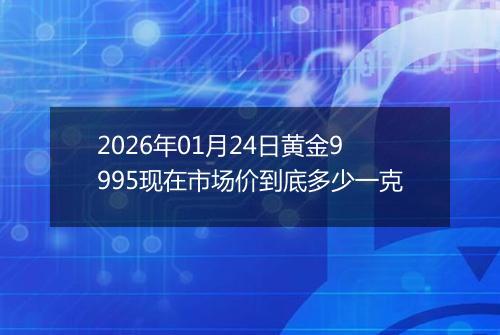 2026年01月24日黄金9995现在市场价到底多少一克