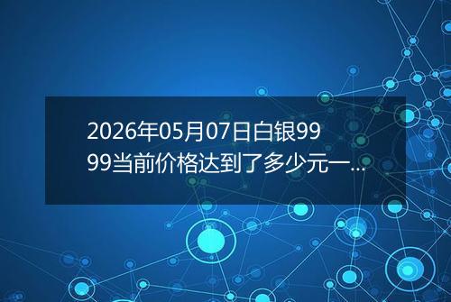 2026年05月07日白银9999当前价格达到了多少元一克2026年05月07日