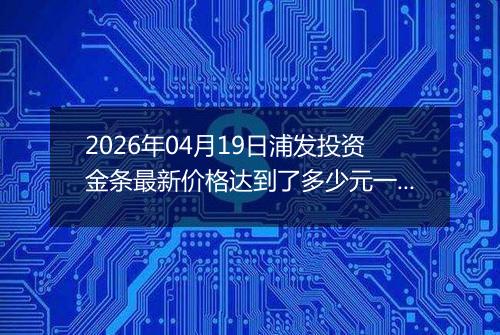 2026年04月19日浦发投资金条最新价格达到了多少元一克