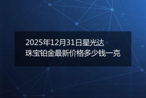 2025年12月31日星光达珠宝铂金最新价格多少钱一克