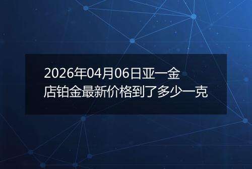 2026年04月06日亚一金店铂金最新价格到了多少一克