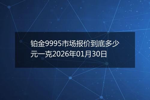 铂金9995市场报价到底多少元一克2026年01月30日
