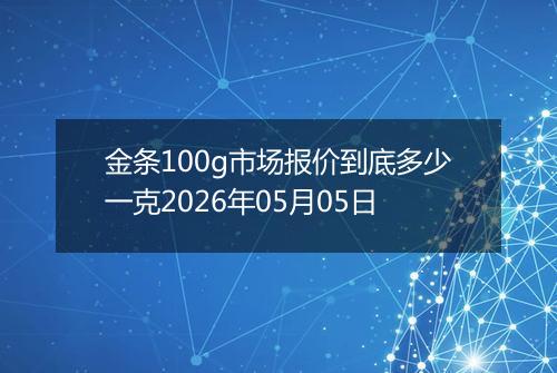 金条100g市场报价到底多少一克2026年05月05日