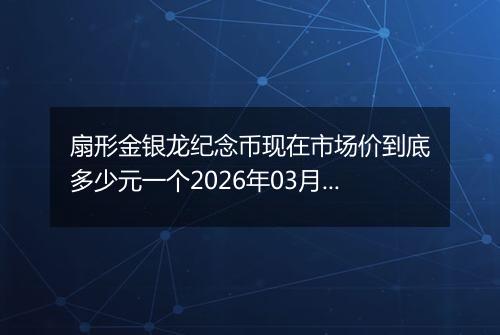 扇形金银龙纪念币现在市场价到底多少元一个2026年03月21日