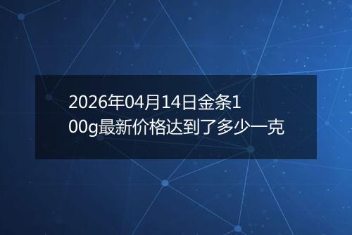 2026年04月14日金条100g最新价格达到了多少一克