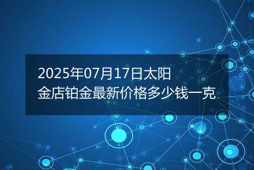 2025年07月17日太阳金店铂金最新价格多少钱一克