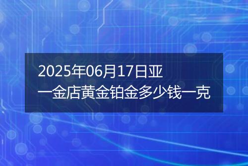 2025年06月17日亚一金店黄金铂金多少钱一克