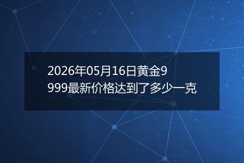 2026年05月16日黄金9999最新价格达到了多少一克