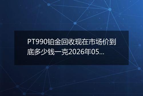 PT990铂金回收现在市场价到底多少钱一克2026年05月20日
