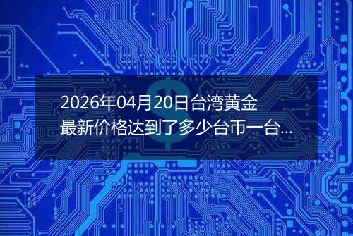 2026年04月20日台湾黄金最新价格达到了多少台币一台两