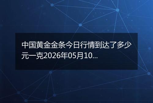 中国黄金金条今日行情到达了多少元一克2026年05月10日