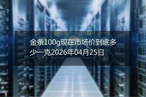 金条100g现在市场价到底多少一克2026年04月25日