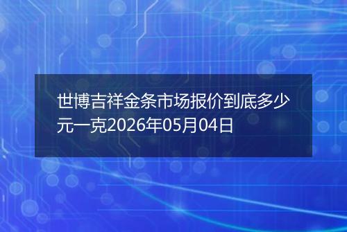 世博吉祥金条市场报价到底多少元一克2026年05月04日