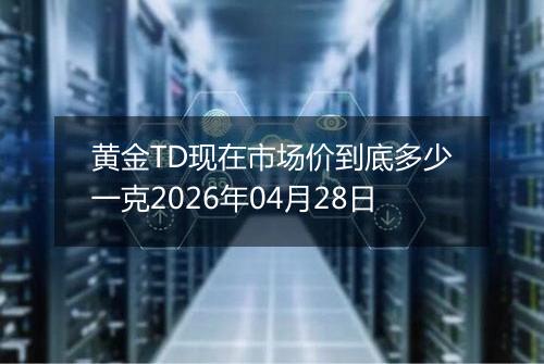 黄金TD现在市场价到底多少一克2026年04月28日