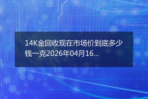 14K金回收现在市场价到底多少钱一克2026年04月16日