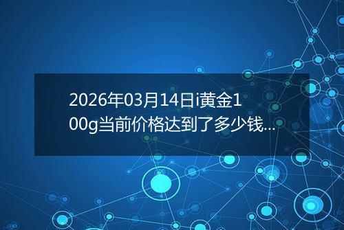 2026年03月14日i黄金100g当前价格达到了多少钱一克2026年03月14日