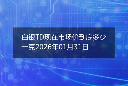 白银TD现在市场价到底多少一克2026年01月31日