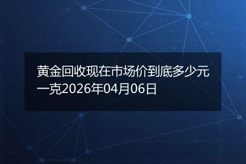 黄金回收现在市场价到底多少元一克2026年04月06日