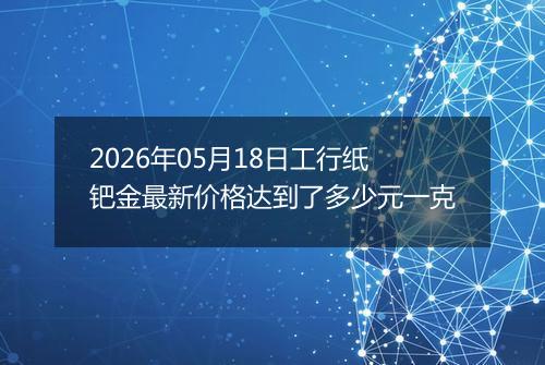 2026年05月18日工行纸钯金最新价格达到了多少元一克
