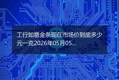 工行如意金条现在市场价到底多少元一克2026年05月05日