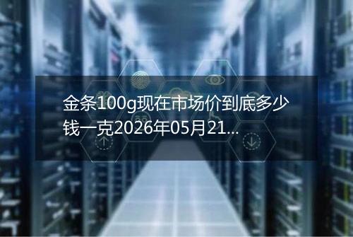 金条100g现在市场价到底多少钱一克2026年05月21日