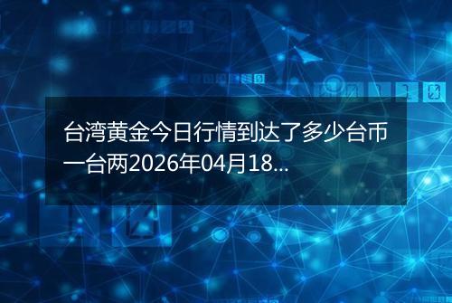 台湾黄金今日行情到达了多少台币一台两2026年04月18日