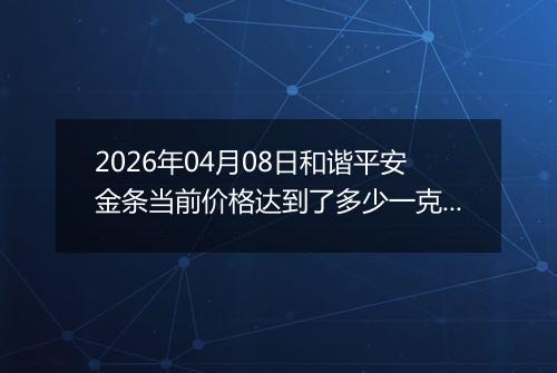2026年04月08日和谐平安金条当前价格达到了多少一克2026年04月08日