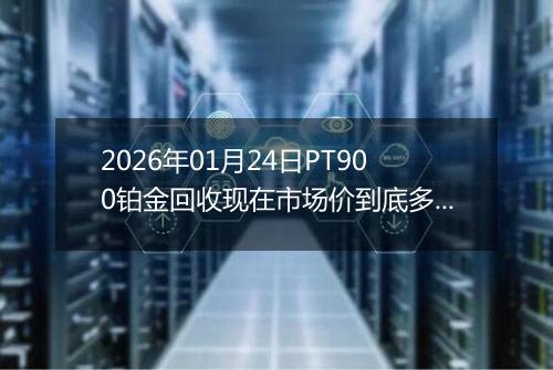 2026年01月24日PT900铂金回收现在市场价到底多少一克