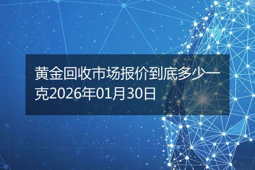 黄金回收市场报价到底多少一克2026年01月30日
