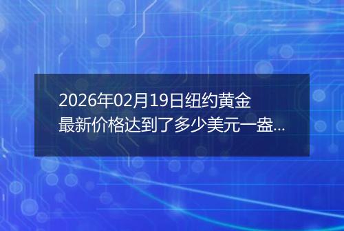 2026年02月19日纽约黄金最新价格达到了多少美元一盎司