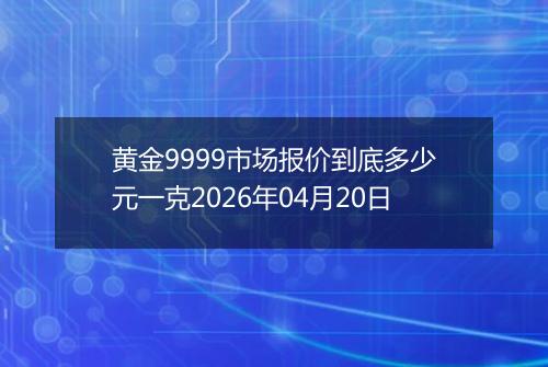 黄金9999市场报价到底多少元一克2026年04月20日