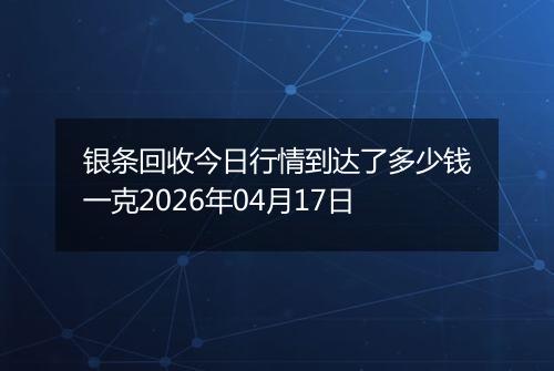 银条回收今日行情到达了多少钱一克2026年04月17日