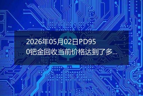 2026年05月02日PD950钯金回收当前价格达到了多少钱一克2026年05月02日