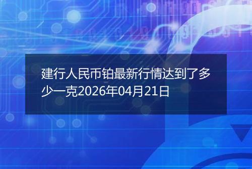 建行人民币铂最新行情达到了多少一克2026年04月21日