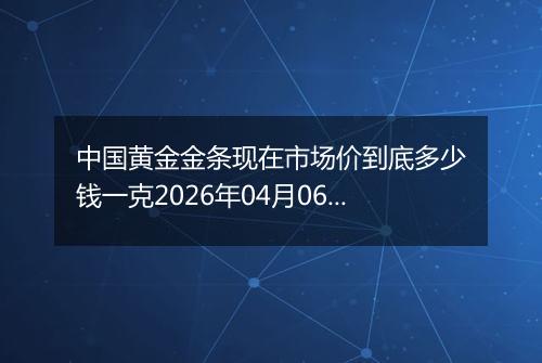 中国黄金金条现在市场价到底多少钱一克2026年04月06日