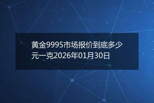 黄金9995市场报价到底多少元一克2026年01月30日
