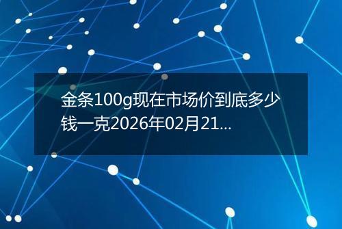 金条100g现在市场价到底多少钱一克2026年02月21日